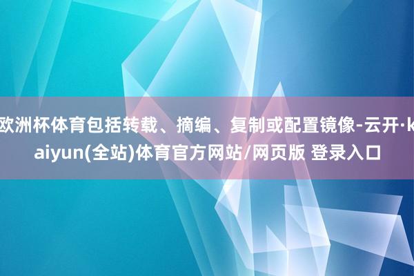 欧洲杯体育包括转载、摘编、复制或配置镜像-云开·kaiyun(全站)体育官方网站/网页版 登录入口