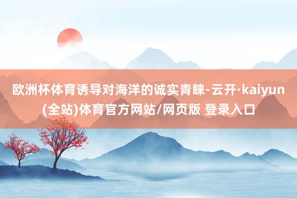 欧洲杯体育诱导对海洋的诚实青睐-云开·kaiyun(全站)体育官方网站/网页版 登录入口
