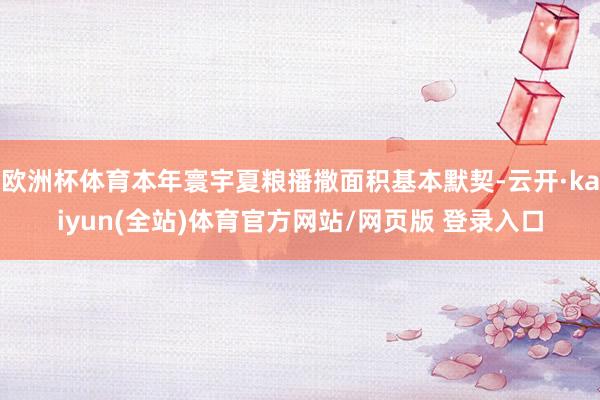欧洲杯体育本年寰宇夏粮播撒面积基本默契-云开·kaiyun(全站)体育官方网站/网页版 登录入口