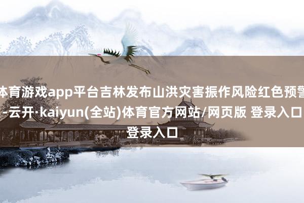 体育游戏app平台吉林发布山洪灾害振作风险红色预警-云开·kaiyun(全站)体育官方网站/网页版 登录入口