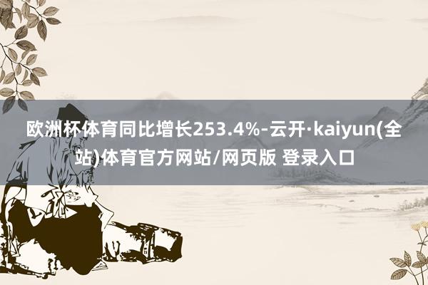 欧洲杯体育同比增长253.4%-云开·kaiyun(全站)体育官方网站/网页版 登录入口