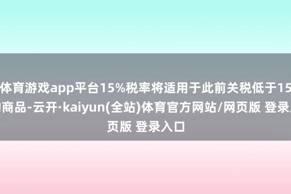 体育游戏app平台15%税率将适用于此前关税低于15%的商品-云开·kaiyun(全站)体育官方网站/网页版 登录入口