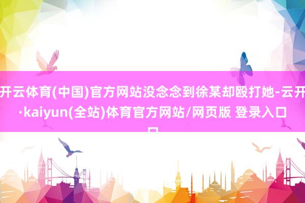 开云体育(中国)官方网站没念念到徐某却殴打她-云开·kaiyun(全站)体育官方网站/网页版 登录入口