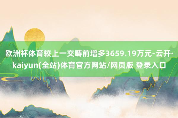 欧洲杯体育较上一交畴前增多3659.19万元-云开·kaiyun(全站)体育官方网站/网页版 登录入口