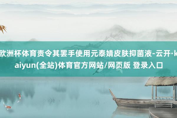 欧洲杯体育责令其罢手使用元泰婧皮肤抑菌液-云开·kaiyun(全站)体育官方网站/网页版 登录入口