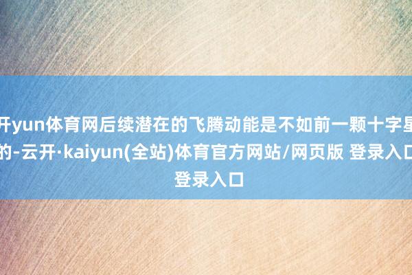 开yun体育网后续潜在的飞腾动能是不如前一颗十字星的-云开·kaiyun(全站)体育官方网站/网页版 登录入口