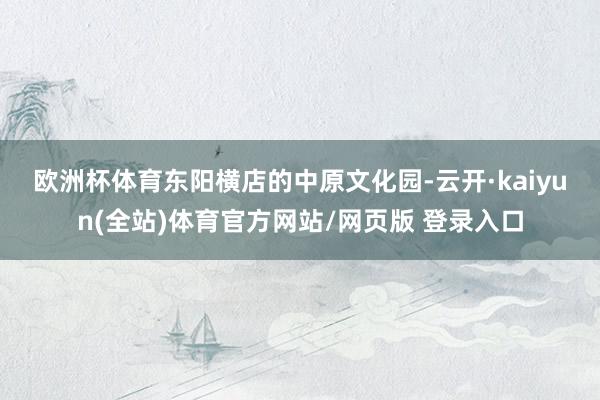 欧洲杯体育　　东阳横店的中原文化园-云开·kaiyun(全站)体育官方网站/网页版 登录入口