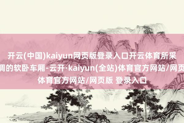 开云(中国)kaiyun网页版登录入口开云体育所采用的是有空调的软卧车厢-云开·kaiyun(全站)体育官方网站/网页版 登录入口