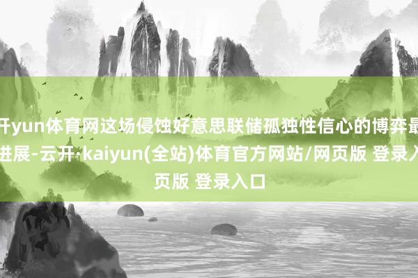 开yun体育网这场侵蚀好意思联储孤独性信心的博弈最新进展-云开·kaiyun(全站)体育官方网站/网页版 登录入口