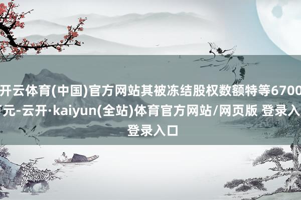 开云体育(中国)官方网站其被冻结股权数额特等6700万元-云开·kaiyun(全站)体育官方网站/网页版 登录入口