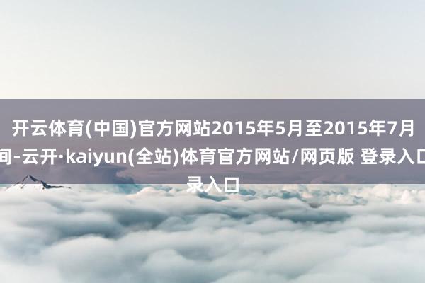 开云体育(中国)官方网站2015年5月至2015年7月间-云开·kaiyun(全站)体育官方网站/网页版 登录入口