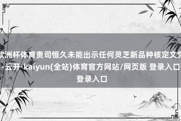 欧洲杯体育贵司恒久未能出示任何灵芝新品种核定文凭-云开·kaiyun(全站)体育官方网站/网页版 登录入口