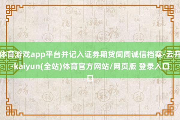 体育游戏app平台并记入证券期货阛阓诚信档案-云开·kaiyun(全站)体育官方网站/网页版 登录入口