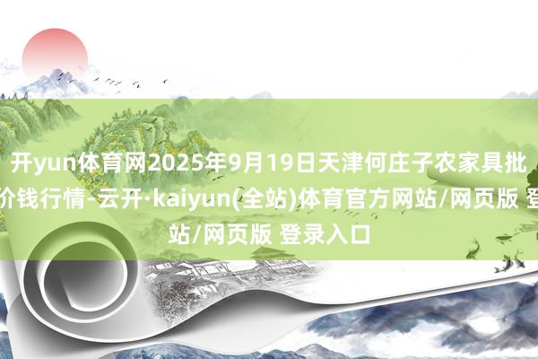 开yun体育网2025年9月19日天津何庄子农家具批发市集价钱行情-云开·kaiyun(全站)体育官方网站/网页版 登录入口