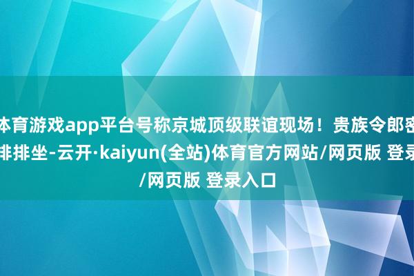 体育游戏app平台号称京城顶级联谊现场!贵族令郎密斯们排排坐-云开·kaiyun(全站)体育官方网站/网页版 登录入口