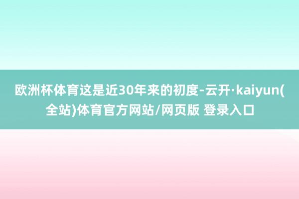 欧洲杯体育这是近30年来的初度-云开·kaiyun(全站)体育官方网站/网页版 登录入口