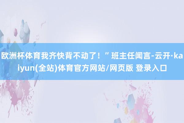 欧洲杯体育我齐快背不动了!”班主任闻言-云开·kaiyun(全站)体育官方网站/网页版 登录入口