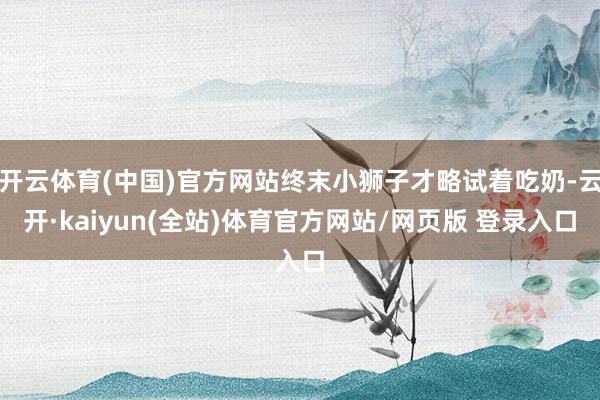 开云体育(中国)官方网站终末小狮子才略试着吃奶-云开·kaiyun(全站)体育官方网站/网页版 登录入口