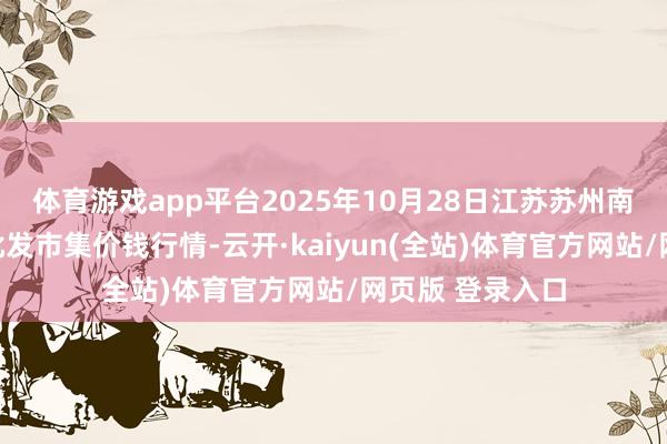 体育游戏app平台2025年10月28日江苏苏州南环桥农副居品批发市集价钱行情-云开·kaiyun(全站)体育官方网站/网页版 登录入口