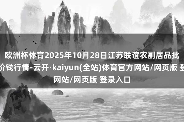 欧洲杯体育2025年10月28日江苏联谊农副居品批发商场价钱行情-云开·kaiyun(全站)体育官方网站/网页版 登录入口