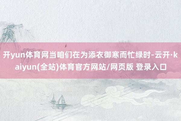 开yun体育网当咱们在为添衣御寒而忙绿时-云开·kaiyun(全站)体育官方网站/网页版 登录入口