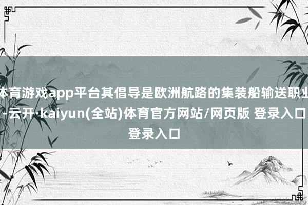 体育游戏app平台其倡导是欧洲航路的集装船输送职业-云开·kaiyun(全站)体育官方网站/网页版 登录入口