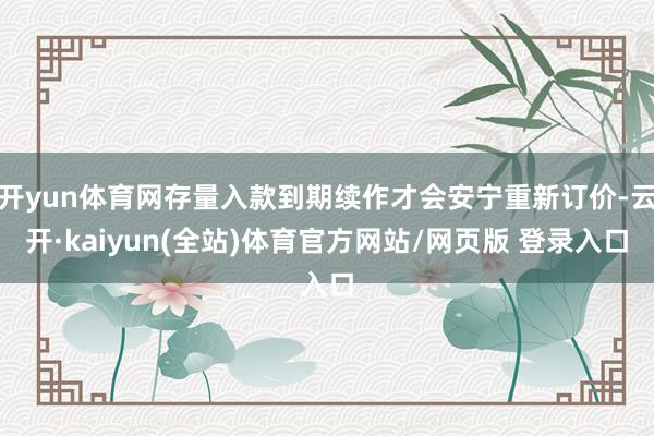 开yun体育网存量入款到期续作才会安宁重新订价-云开·kaiyun(全站)体育官方网站/网页版 登录入口