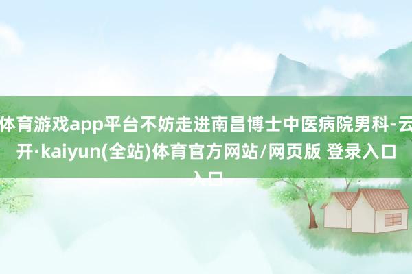 体育游戏app平台不妨走进南昌博士中医病院男科-云开·kaiyun(全站)体育官方网站/网页版 登录入口