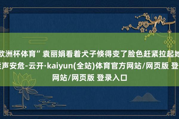 欧洲杯体育”袁丽娟看着犬子倏得变了脸色赶紧拉起她的手柔声安危-云开·kaiyun(全站)体育官方网站/网页版 登录入口
