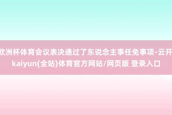 欧洲杯体育会议表决通过了东说念主事任免事项-云开·kaiyun(全站)体育官方网站/网页版 登录入口