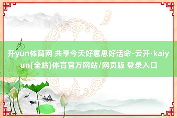 开yun体育网 共享今天好意思好活命-云开·kaiyun(全站)体育官方网站/网页版 登录入口