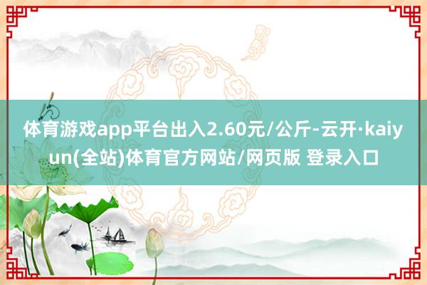 体育游戏app平台出入2.60元/公斤-云开·kaiyun(全站)体育官方网站/网页版 登录入口