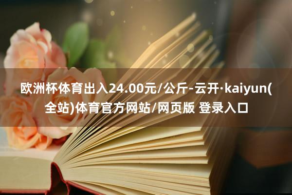 欧洲杯体育出入24.00元/公斤-云开·kaiyun(全站)体育官方网站/网页版 登录入口