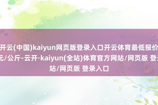 开云(中国)kaiyun网页版登录入口开云体育最低报价9.00元/公斤-云开·kaiyun(全站)体育官方网站/网页版 登录入口