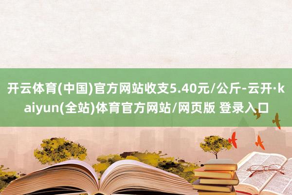 开云体育(中国)官方网站收支5.40元/公斤-云开·kaiyun(全站)体育官方网站/网页版 登录入口