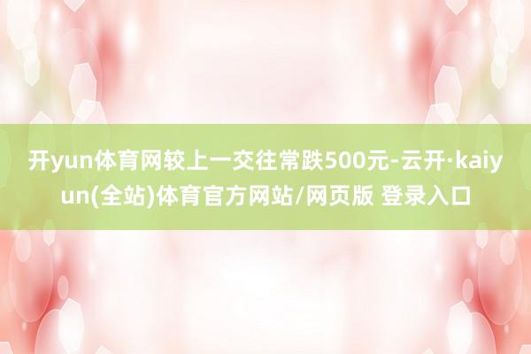 开yun体育网较上一交往常跌500元-云开·kaiyun(全站)体育官方网站/网页版 登录入口