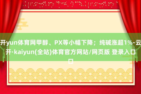开yun体育网甲醇、PX等小幅下降；纯碱涨超1%-云开·kaiyun(全站)体育官方网站/网页版 登录入口