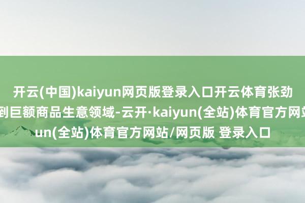 开云(中国)kaiyun网页版登录入口开云体育张劲的业务进一步膨胀到巨额商品生意领域-云开·kaiyun(全站)体育官方网站/网页版 登录入口