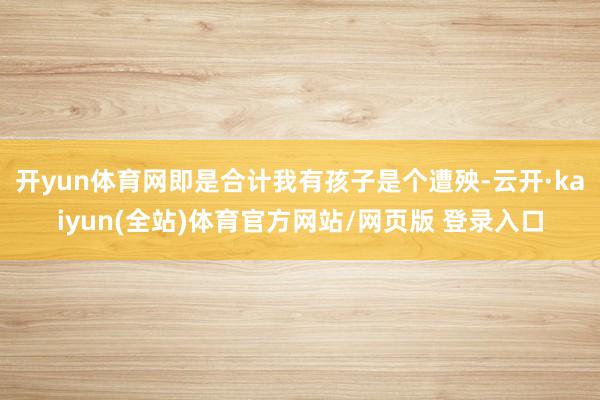 开yun体育网即是合计我有孩子是个遭殃-云开·kaiyun(全站)体育官方网站/网页版 登录入口