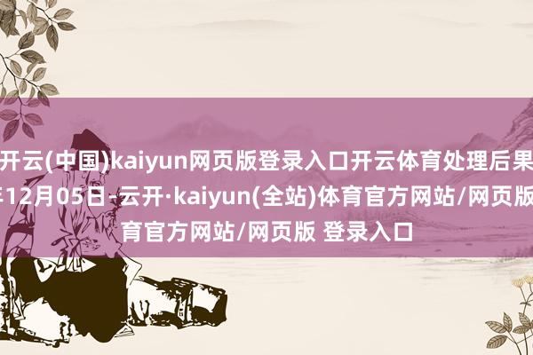 开云(中国)kaiyun网页版登录入口开云体育处理后果：2024年12月05日-云开·kaiyun(全站)体育官方网站/网页版 登录入口