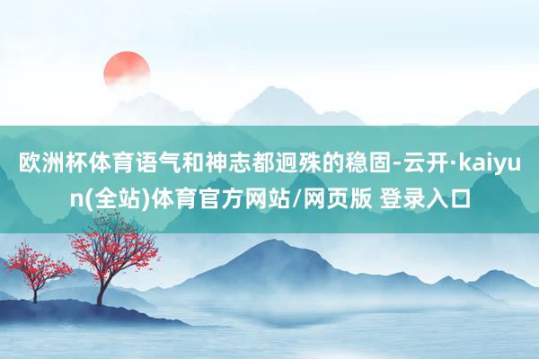 欧洲杯体育语气和神志都迥殊的稳固-云开·kaiyun(全站)体育官方网站/网页版 登录入口