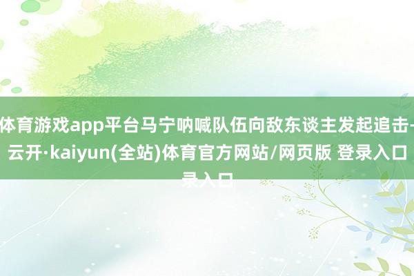 体育游戏app平台马宁呐喊队伍向敌东谈主发起追击-云开·kaiyun(全站)体育官方网站/网页版 登录入口