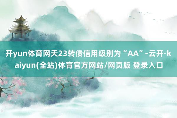 开yun体育网天23转债信用级别为“AA”-云开·kaiyun(全站)体育官方网站/网页版 登录入口