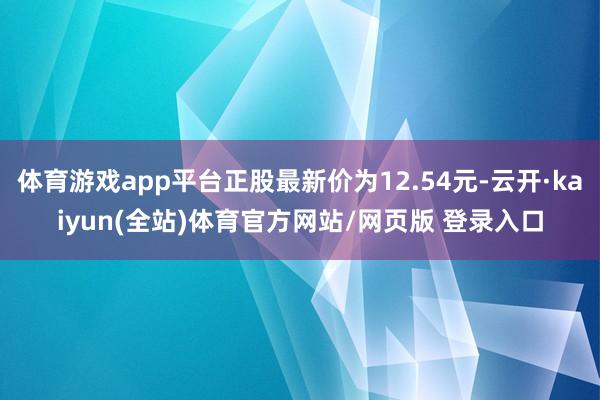 体育游戏app平台正股最新价为12.54元-云开·kaiyun(全站)体育官方网站/网页版 登录入口