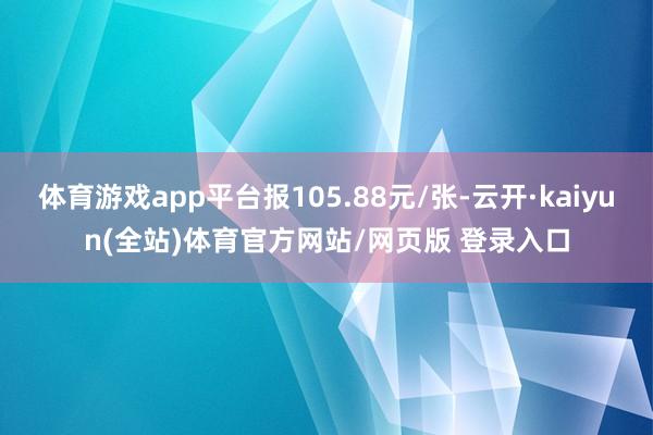 体育游戏app平台报105.88元/张-云开·kaiyun(全站)体育官方网站/网页版 登录入口