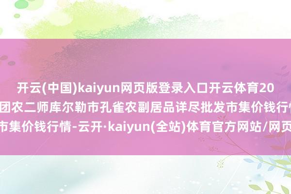 开云(中国)kaiyun网页版登录入口开云体育2024年12月11日新疆兵团农二师库尔勒市孔雀农副居品详尽批发市集价钱行情-云开·kaiyun(全站)体育官方网站/网页版 登录入口