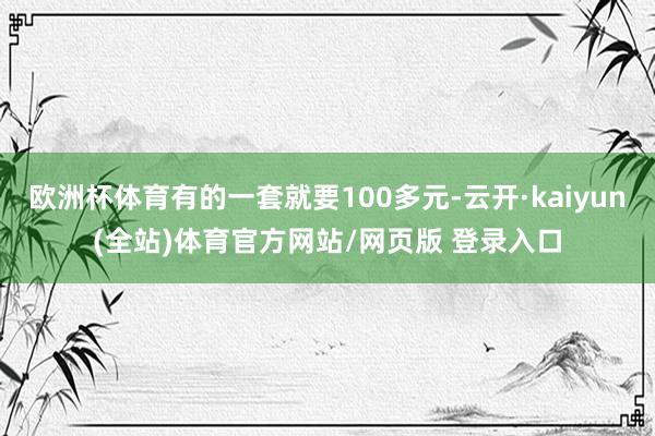 欧洲杯体育有的一套就要100多元-云开·kaiyun(全站)体育官方网站/网页版 登录入口