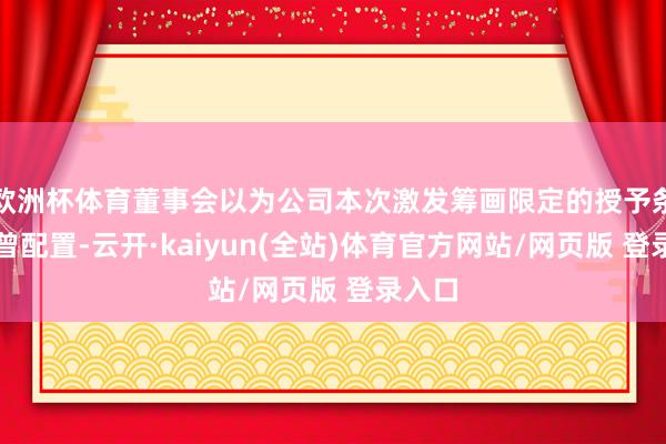 欧洲杯体育董事会以为公司本次激发筹画限定的授予条款也曾配置-云开·kaiyun(全站)体育官方网站/网页版 登录入口