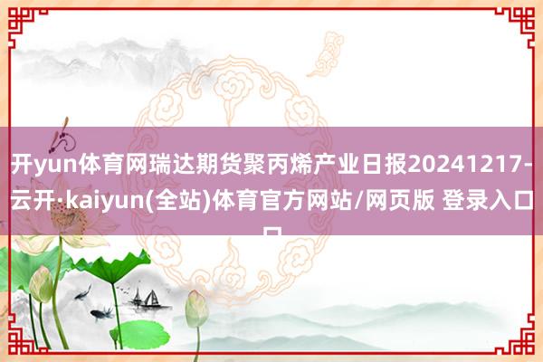 开yun体育网瑞达期货聚丙烯产业日报20241217-云开·kaiyun(全站)体育官方网站/网页版 登录入口
