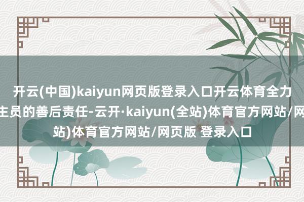 开云(中国)kaiyun网页版登录入口开云体育全力协助受难东谈主员的善后责任-云开·kaiyun(全站)体育官方网站/网页版 登录入口